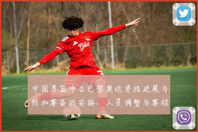 中国男篮冲击巴黎奥运资格进展与附加赛备战安排、人员调整与赛程影响