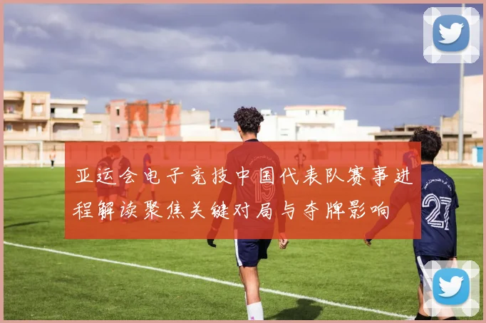 亚运会电子竞技中国代表队赛事进程解读聚焦关键对局与夺牌影响