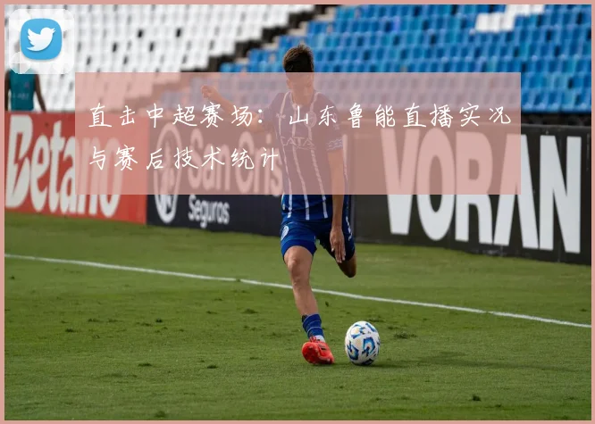 直击中超赛场：山东鲁能直播实况与赛后技术统计