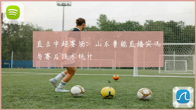 直击中超赛场：山东鲁能直播实况与赛后技术统计